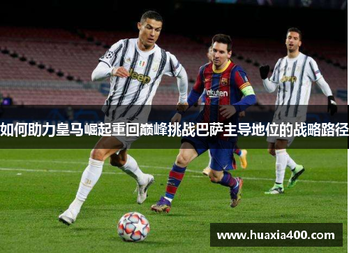 如何助力皇马崛起重回巅峰挑战巴萨主导地位的战略路径